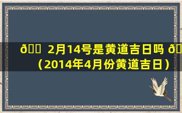 🐠 2月14号是黄道吉日吗 🐦 （2014年4月份黄道吉日）